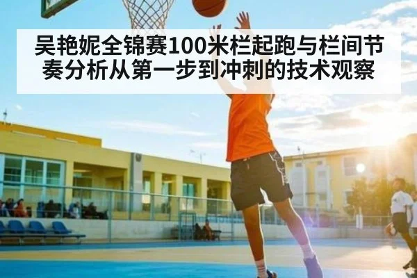 吴艳妮全锦赛100米栏起跑与栏间节奏分析从第一步到冲刺的技术观察